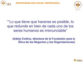 RESPONSABILIDAD SOCIAL EMPRESARIAL “ “ Lo que tiene que hacerse es posible, lo que redunde en bien de cada uno de los seres humanos es irrenunciable ” (Adela Cortina, directora de la Fundación para la Ética de los Negocios y las Organizaciones) 