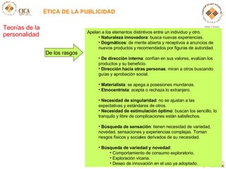 ÉTICA DE LA PUBLICIDAD Teorías de la personalidad Apelan a los elementos distintivos entre un individuo y otro.  Naturaleza innovadora : busca nuevas experiencias. Dogmáticos : de mente abierta y receptivos a anuncios de nuevos productos y recomendados por figuras de autoridad. De dirección interna : confían en sus valores, evalúan los productos y su beneficio. Dirección hacia otras personas : miran a otros buscando guías y aprobación social. Materialista : se apega a posesiones mundanas. Etnocentrista : acepta o rechaza lo extranjero.  Necesidad de singularidad : no se ajustan a las expectativas y estándares de otros. Necesidad de estimulación óptimo : buscan los sencillo, lo tranquilo y libre de complicaciones están satisfechos.  Búsqueda de sensación : tienen necesidad de variedad, novedad, sensaciones y experiencias complejas. Toman riesgos físicos y sociales derivados de su necesidad. Búsqueda de variedad y novedad :  Comportamiento de consumo exploratorio. Exploración vicaria. Deseo de innovación en el uso ya adoptado. De los rasgos 