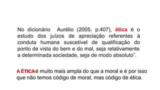 No dicionário Aurélio (2005, p.407), ética é o
juízos
estudo dos
conduta humana suscetível de qualificação
de apreciação referentes à
do
ponto de vista do bem e do mal, seja relativamente
a determinada sociedade, seja de modo absoluto”.
A ÉTICAé muito mais ampla do que a moral e é por isso
que não temos código de moral, mas código de ética.
 