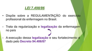 • Dispõe sobre a REGULAMENTAÇÃO do exercício
profissional da enfermagem no Brasil.
- Trata da regularização e legalização da enfermagem
no país
- A execução dessa legalização e seu fortalecimento é
dado pelo Decreto 94.406/87
LEI 7.498/86
 
