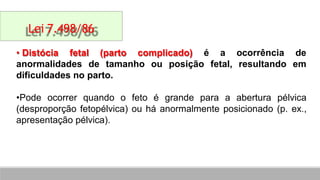 • Distócia fetal (parto complicado) é a ocorrência de
fetal, resultando em
anormalidades de tamanho ou posição
dificuldades no parto.
•Pode ocorrer quando o feto é grande para a abertura pélvica
(desproporção fetopélvica) ou há anormalmente posicionado (p. ex.,
apresentação pélvica).
Lei 7.498/86
 