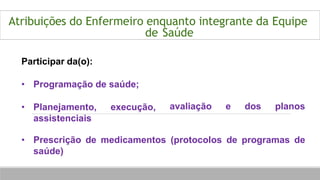 Atribuições do Enfermeiro enquanto integrante da Equipe
de Saúde
Participar da(o):
• Programação de saúde;
• Planejamento, execução,
assistenciais
avaliação e dos planos
• Prescrição de medicamentos (protocolos de programas de
saúde)
 
