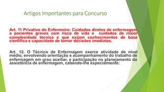 Artigos Importantes para Concurso
Art. 11 Privativo do Enfermeiro: Cuidados diretos de enfermagem
a pacientes graves com risco de vida e cuidados de maior
complexidade técnica e que exijam conhecimentos de base
científica e capacidade de tomar decisões imediatas.
Art. 12. O Técnico de Enfermagem exerce atividade de nível
médio, envolvendo orientação e acompanhamento do trabalho de
enfermagem em grau auxiliar, e participação no planejamento da
assistência de enfermagem, cabendo-lhe especialmente:
 
