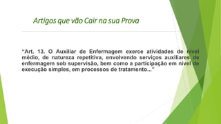 Artigos que vão Cair na sua Prova
“Art. 13. O Auxiliar de Enfermagem exerce atividades de nível
médio, de natureza repetitiva, envolvendo serviços auxiliares de
enfermagem sob supervisão, bem como a participação em nível de
execução simples, em processos de tratamento...”
 