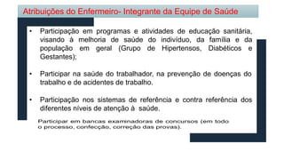 • Participação em programas e atividades de educação sanitária,
visando à melhoria de saúde da família e da
do indivíduo,
de Hipertensos, Diabéticos e
população em geral (Grupo
Gestantes);
• Participar na saúde do trabalhador, na prevenção de doenças do
trabalho e de acidentes de trabalho.
• Participação nos sistemas de referência e contra referência dos
diferentes níveis de atenção à saúde.
Atribuições do Enfermeiro- Integrante da Equipe de Saúde
 