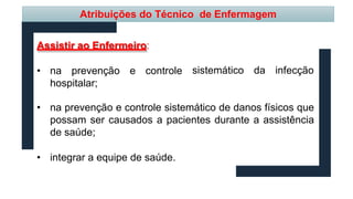 sistemático da infecção
Assistir ao Enfermeiro:
• na prevenção e controle
hospitalar;
• na prevenção e controle sistemático de danos físicos que
possam ser causados a pacientes durante a assistência
de saúde;
• integrar a equipe de saúde.
Atribuições do Técnico de Enfermagem
 