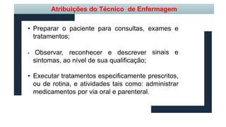 Atribuições do Técnico de Enfermagem
• Preparar o paciente para consultas, exames e
sinais e
tratamentos;
• Observar, reconhecer e descrever
sintomas, ao nível de sua qualificação;
• Executar tratamentos especificamente prescritos,
ou de rotina, e atividades tais como: administrar
medicamentos por via oral e parenteral.
 