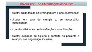 Ao Auxiliar de Enfermagem cabe-lhe:
• prestar cuidados de Enfermagem pré e pós-operatórios;
• circular em sala de cirurgia e, se necessário,
instrumentar;
• executar atividades de desinfecção e esterilização;
• prestar cuidados de higiene e conforto ao paciente e
zelar por sua segurança, inclusive:
 