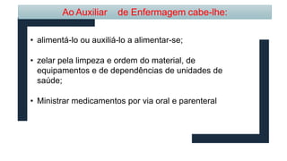 Ao Auxiliar de Enfermagem cabe-lhe:
• alimentá-lo ou auxiliá-lo a alimentar-se;
• zelar pela limpeza e ordem do material, de
equipamentos e de dependências de unidades de
saúde;
• Ministrar medicamentos por via oral e parenteral
 