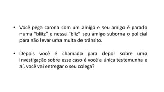 • Você pega carona com um amigo e seu amigo é parado
numa “blitz” e nessa “bliz” seu amigo suborna o policial
para não levar uma multa de trânsito.
• Depois você é chamado para depor sobre uma
investigação sobre esse caso é você a única testemunha e
aí, você vai entregar o seu colega?
 