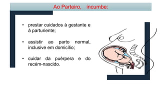 Ao Parteiro, incumbe:
• prestar cuidados à gestante e
à parturiente;
• assistir ao parto normal,
inclusive em domicílio;
• cuidar da puérpera e do
recém-nascido.
 