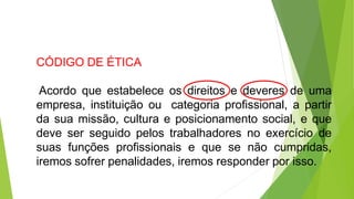 CÓDIGO DE ÉTICA
Acordo que estabelece os direitos e deveres de uma
empresa, instituição ou categoria profissional, a partir
da sua missão, cultura e posicionamento social, e que
deve ser seguido pelos trabalhadores no exercício de
suas funções profissionais e que se não cumpridas,
iremos sofrer penalidades, iremos responder por isso.
 