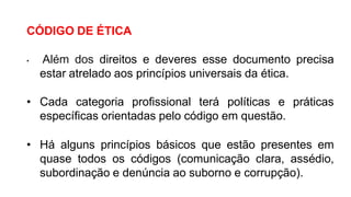 CÓDIGO DE ÉTICA
• Além dos direitos e deveres esse documento precisa
estar atrelado aos princípios universais da ética.
• Cada categoria profissional terá políticas e práticas
específicas orientadas pelo código em questão.
• Há alguns princípios básicos que estão presentes em
quase todos os códigos (comunicação clara, assédio,
subordinação e denúncia ao suborno e corrupção).
 