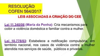 RESOLUÇÃO
COFEN 564/2017
LEIS ASSOCIADAS A CRIAÇÃO DO CEE
Lei 11.340/06 (Maria da Penha): Cria mecanismos para
coibir a violência doméstica e familiar contra a mulher.
Lei 10.778/03: Estabelece a notificação compulsória, em
território nacional, nos casos de violência contra a mulher
atendida nos serviços de saúde, públicos e privados.
 