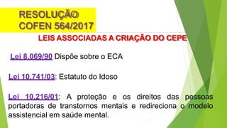 RESOLUÇÃO
COFEN 564/2017
LEIS ASSOCIADAS A CRIAÇÃO DO CEPE
Lei 8.069/90 Dispõe sobre o ECA
Lei 10.741/03: Estatuto do Idoso
Lei 10.216/01: A proteção e os direitos das pessoas
portadoras de transtornos mentais e redireciona o modelo
assistencial em saúde mental.
 