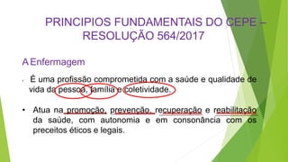 PRINCIPIOS FUNDAMENTAIS DO CEPE –
RESOLUÇÃO 564/2017
A Enfermagem
• É uma profissão comprometida com a saúde e qualidade de
vida da pessoa, família e coletividade.
• Atua na promoção, prevenção, recuperação e reabilitação
da saúde, com autonomia e em consonância com os
preceitos éticos e legais.
 