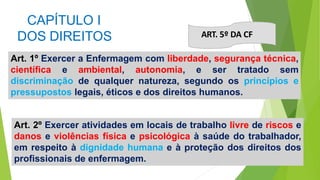 CAPÍTULO I
DOS DIREITOS
Art. 1º Exercer a Enfermagem com liberdade, segurança técnica,
científica e ambiental, autonomia, e ser tratado sem
discriminação de qualquer natureza, segundo os princípios e
pressupostos legais, éticos e dos direitos humanos.
ART. 5º DA CF
Art. 2º Exercer atividades em locais de trabalho livre de riscos e
danos e violências física e psicológica à saúde do trabalhador,
em respeito à dignidade humana e à proteção dos direitos dos
profissionais de enfermagem.
 