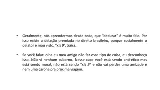 • Geralmente, nós aprendermos desde cedo, que “dedurar” é muito feio. Por
isso existe a delação premiada no direito brasileiro, porque socialmente o
delator é mau visto, “xis 9”, traíra.
• Se você falar: olha eu meu amigo não faz esse tipo de coisa, eu desconheço
isso. Não vi nenhum suborno. Nesse caso você está sendo anti-ético mas
está sendo moral, não está sendo “xis 9” e não vai perder uma amizade e
nem uma carona pra próxima viagem.
 