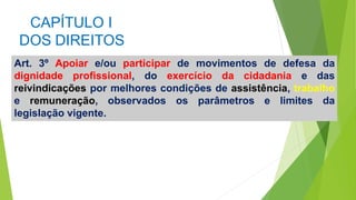 CAPÍTULO I
DOS DIREITOS
Art. 3º Apoiar e/ou participar de movimentos de defesa da
dignidade profissional, do exercício da cidadania e das
reivindicações por melhores condições de assistência, trabalho
e remuneração, observados os parâmetros e limites da
legislação vigente.
 