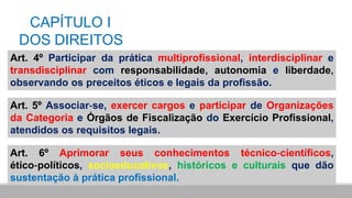 CAPÍTULO I
DOS DIREITOS
Art. 4º Participar da prática multiprofissional, interdisciplinar e
transdisciplinar com responsabilidade, autonomia e liberdade,
observando os preceitos éticos e legais da profissão.
Art. 5º Associar‐se, exercer cargos e participar de Organizações
da Categoria e Órgãos de Fiscalização do Exercício Profissional,
atendidos os requisitos legais.
Art. 6º Aprimorar seus conhecimentos técnico‐científicos,
ético‐políticos, socioeducativos, históricos e culturais que dão
sustentação à prática profissional.
 