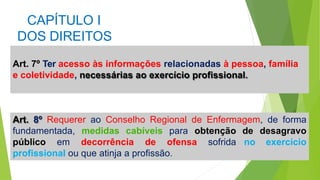 CAPÍTULO I
DOS DIREITOS
Art. 7º Ter acesso às informações relacionadas à pessoa, família
e coletividade, necessárias ao exercício profissional.
Art. 8º Requerer ao Conselho Regional de Enfermagem, de forma
de desagravo
no exercício
fundamentada, medidas cabíveis para obtenção
público em decorrência de ofensa sofrida
profissional ou que atinja a profissão.
 