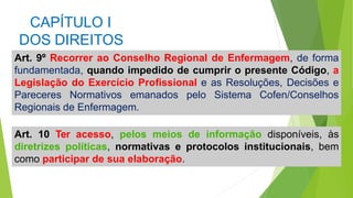 CAPÍTULO I
DOS DIREITOS
Art. 9º Recorrer ao Conselho Regional de Enfermagem, de forma
fundamentada, quando impedido de cumprir o presente Código, a
Legislação do Exercício Profissional e as Resoluções, Decisões e
Pareceres Normativos emanados pelo Sistema Cofen/Conselhos
Regionais de Enfermagem.
Art. 10 Ter acesso, pelos meios de informação disponíveis, às
diretrizes políticas, normativas e protocolos institucionais, bem
como participar de sua elaboração.
 