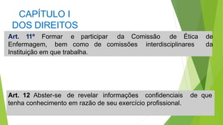 CAPÍTULO I
DOS DIREITOS
Art. 11º Formar e participar da Comissão de Ética de
da
Enfermagem, bem como de comissões interdisciplinares
Instituição em que trabalha.
Art. 12 Abster-se de revelar informações confidenciais de que
tenha conhecimento em razão de seu exercício profissional.
 
