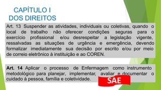 CAPÍTULO I
DOS DIREITOS
cuidado à pessoa, família e coletividade.
Art. 13 Suspender as atividades, individuais ou coletivas, quando o
local de trabalho não oferecer condições seguras para o
exercício profissional e/ou desrespeitar a legislação
ressalvadas as situações de urgência e emergência,
vigente,
devendo
formalizar imediatamente sua decisão por escrito e/ou por meio
de correio eletrônico à instituição e ao COREN.
Art. 14 Aplicar o processo de Enfermagem como instrumento
metodológico para planejar, implementar, avaliar e documentar o
SAE
 