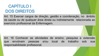 CAPÍTULO I
DOS DIREITOS
Art. 15 Exercer cargos de direção, gestão e coordenação, no âmbito
da saúde ou de qualquer área direta ou indiretamente relacionada ao
exercício profissional da Enfermagem.
Art. 16 Conhecer as atividades de ensino, pesquisa e extensão
que envolvam pessoas e/ou local de trabalho sob sua
responsabilidade profissional.
 