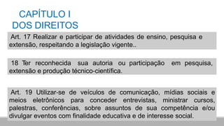 CAPÍTULO I
DOS DIREITOS
Art. 17 Realizar e participar de atividades de ensino, pesquisa e
extensão, respeitando a legislação vigente..
18 Ter reconhecida sua autoria ou participação em pesquisa,
extensão e produção técnico‐científica.
Art. 19 Utilizar‐se de veículos de comunicação, mídias sociais e
meios eletrônicos para conceder entrevistas, ministrar cursos,
palestras, conferências, sobre assuntos de sua competência e/ou
divulgar eventos com finalidade educativa e de interesse social.
 