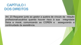 CAPÍTULO I
DOS DIREITOS
Art. 23 Requerer junto ao gestor a quebra de vínculo da relação
profissional/usuários quando houver risco à sua integridade
física e moral, comunicando ao COREN e assegurando a
continuidade da assistência.
 
