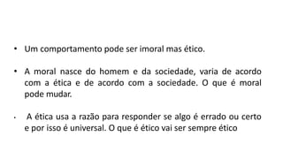 • Um comportamento pode ser imoral mas ético.
• A moral nasce do homem e da sociedade, varia de acordo
com a ética e de acordo com a sociedade. O que é moral
pode mudar.
• A ética usa a razão para responder se algo é errado ou certo
e por isso é universal. O que é ético vai ser sempre ético
 