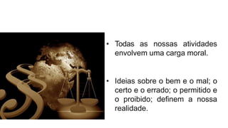 • Todas as nossas atividades
envolvem uma carga moral.
• Ideias sobre o bem e o mal; o
certo e o errado; o permitido e
o proibido; definem a nossa
realidade.
 