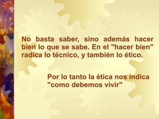No basta saber, sino además hacer bien lo que se sabe. En el "hacer bien" radica lo técnico, y también lo ético. Por lo tanto la ética nos indica "como debemos vivir" 