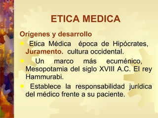 ETICA MEDICA Orígenes y desarrollo Etica Médica  época de Hipócrates,  Juramento.   cultura occidental.  Un marco más ecuménico,  Mesopotamia del siglo XVIII A.C. El rey Hammurabi.  Establece la responsabilidad jurídica del médico frente a su paciente. 