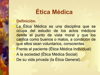 Ética Médica Definición. La Ética Médica es una disciplina que se ocupa del estudio de los actos médicos desde el punto de vista moral y que los califica como buenos o malos, a condición de que ellos sean voluntarios, conscientes. Frente al paciente (Ética Médica Individual) A la sociedad (Ética Médica Social) De su vida privada (la Ética General).  