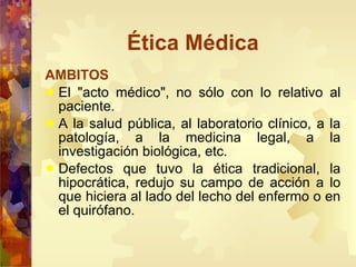 Ética Médica AMBITOS El "acto médico", no sólo con lo relativo al paciente.  A la salud pública, al laboratorio clínico, a la patología, a la medicina legal, a la investigación biológica, etc.  Defectos que tuvo la ética tradicional, la hipocrática, redujo su campo de acción a lo que hiciera al lado del lecho del enfermo o en el quirófano.  