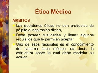 Ética Médica AMBITOS Las decisiones éticas no son productos de pálpito o inspiración divina, Debe poseer cualidades y llenar algunos requisitos que le permitan aceptar  Uno de esos requisitos es el conocimiento del sistema ético médico, es decir, la estructura sobre la cual debe modelar su actuar. 