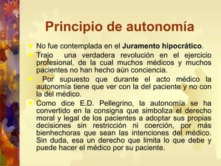 Principio de autonomía No fue contemplada en el  Juramento hipocrático .  Trajo  una verdadera revolución en el ejercicio profesional, de la cual muchos médicos y muchos pacientes no han hecho aún conciencia.  Por supuesto que durante el acto médico la autonomía tiene que ver con la del paciente y no con la del médico.  Como dice E.D. Pellegrino, la autonomía se ha convertido en la consigna que simboliza el derecho moral y legal de los pacientes a adoptar sus propias decisiones sin restricción ni coerción, por más bienhechoras que sean las intenciones del médico. Sin duda, esa un derecho que limita lo que debe y puede hacer el médico por su paciente.  