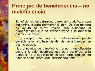 Principio de beneficiencia – no maleficiencia Beneficiencia es  actuar  para prevenir el daño, o para suprimirlo, o para promover el bien. De esa manera se ayuda al "otro", ayuda que simboliza el humanitarismo que ha caracterizado a la medicina desde sus inicios. El principio de no – maleficiencia puede considerarse, a diferencia del de beneficiencia, un asunto pasivo. los principios de beneficencia y no – maleficencia como uno solo, establece que para beneficiar a la persona no basta hacerle el bien sino también no hacerle daño, sobre todo previniendo éste. 