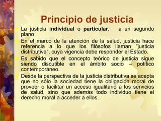 Principio de justicia La justicia  individual  o  particular ,  a un segundo plano  En el marco de la atención de la salud, justicia hace referencia a lo que los filósofos llaman "justicia distributiva", cuya vigencia debe responder el Estado. Es sabido que el concepto teórico de justicia sigue siendo discutible en el ámbito socio – político contemporáneo. Desde la perspectiva de la justicia distributiva se acepta que no sólo la sociedad tiene la obligación moral de proveer o facilitar un acceso igualitario a los servicios de salud, sino que además todo individuo tiene el derecho moral a acceder a ellos.  