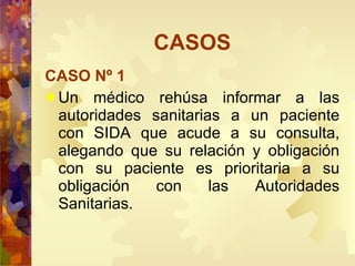 CASOS CASO Nº 1 Un médico rehúsa informar a las autoridades sanitarias a un paciente con SIDA que acude a su consulta, alegando que su relación y obligación con su paciente es prioritaria a su obligación con las Autoridades Sanitarias. 