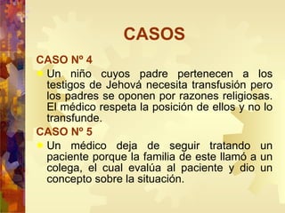 CASOS CASO Nº 4 Un niño cuyos padre pertenecen a los testigos de Jehová necesita transfusión pero los padres se oponen por razones religiosas. El médico respeta la posición de ellos y no lo transfunde. CASO Nº 5 Un médico deja de seguir tratando un paciente porque la familia de este llamó a un colega, el cual evalúa al paciente y dio un concepto sobre la situación. 