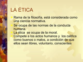 LA ÉTICA Rama de la filosofía, está considerada como una ciencia normativa. Se ocupa de las normas de la conducta  humana. La ética  se ocupa de la moral.  Compete a los actos humanos y  los califica como buenos o malos, a condición de que ellos sean libres, voluntario, conscientes 