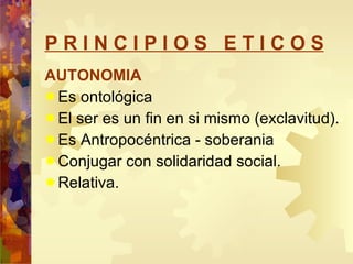 P R I N C I P I O S  E T I C O S AUTONOMIA Es ontológica El ser es un fin en si mismo (exclavitud). Es Antropocéntrica - soberania  Conjugar con solidaridad social. Relativa. 