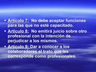 Artículo 7:   No debe aceptar funciones para las que no esté capacitado.  Artículo 8:   No emitirá juicio sobre otro profesional con la intención de perjudicar a los mismos. Artículo 9:  Dar a conocer a los colaboradores el trato que les corresponde como profesionales. 