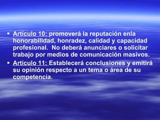 Artículo 10:  promoverá la reputación enla honorabilidad, honradez, calidad y capacidad  profesional.  No deberá anunciares o solicitar trabajo por medios de comunicación masivos. Artículo 11:  Establecerá conclusiones y emitirá su opinión respecto a un tema o área de su competencia. 