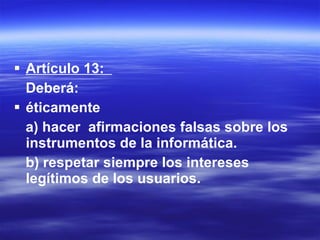 Artículo 13:  Deberá: éticamente  a) hacer  afirmaciones falsas sobre los instrumentos de la informática. b) respetar siempre los intereses legítimos de los usuarios. 