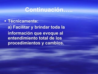 Continuación….. Técnicamente: a) Facilitar y brindar toda la información que evoque al entendimiento total de los procedimientos y cambios. 