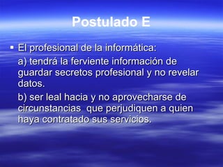 Postulado E El profesional de la informática: a) tendrá la ferviente información de guardar secretos profesional y no revelar datos. b) ser leal hacia y no aprovecharse de circunstancias  que perjudiquen a quien haya contratado sus servicios. 